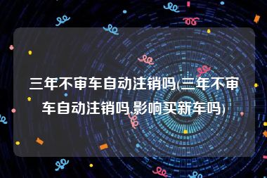 三年不审车自动注销吗(三年不审车自动注销吗,影响买新车吗)