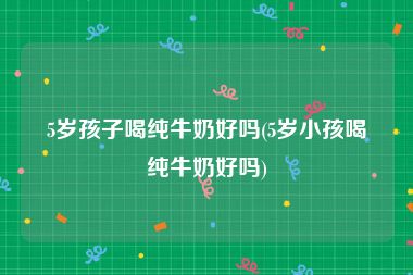 5岁孩子喝纯牛奶好吗(5岁小孩喝纯牛奶好吗)