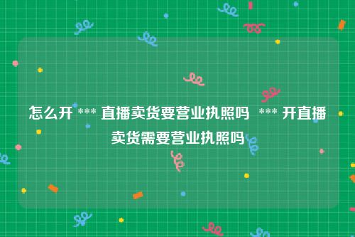 怎么开 *** 直播卖货要营业执照吗  *** 开直播卖货需要营业执照吗