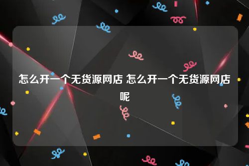 怎么开一个无货源网店 怎么开一个无货源网店呢