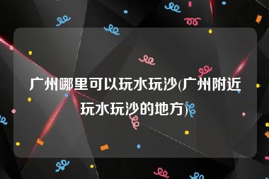 广州哪里可以玩水玩沙(广州附近玩水玩沙的地方)