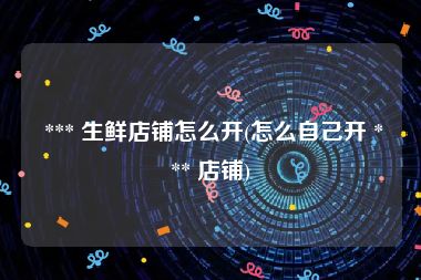  *** 生鲜店铺怎么开(怎么自己开 *** 店铺)