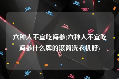 六种人不宜吃海参(六种人不宜吃海参什么牌的滚筒洗衣机好)