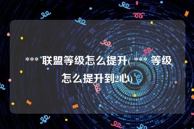  *** 联盟等级怎么提升( *** 等级怎么提升到2心)