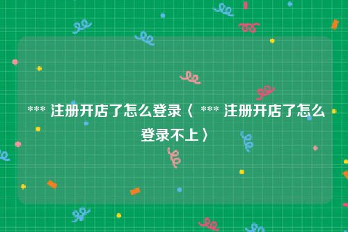  *** 注册开店了怎么登录〈 *** 注册开店了怎么登录不上〉