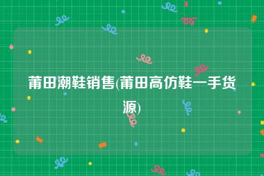 莆田潮鞋销售(莆田高仿鞋一手货源)