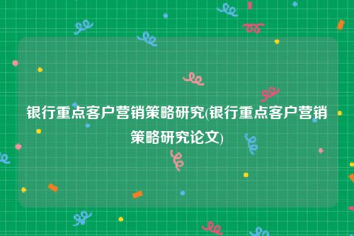 银行重点客户营销策略研究(银行重点客户营销策略研究论文)