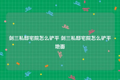 剑三私邸宅院怎么铲平 剑三私邸宅院怎么铲平地面