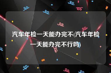 汽车年检一天能办完不(汽车年检一天能办完不行吗)