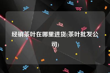 经销茶叶在哪里进货(茶叶批发公司)