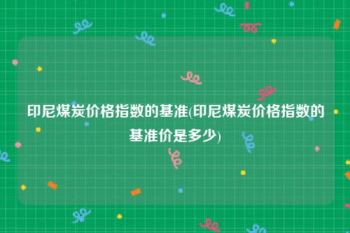 印尼煤炭价格指数的基准(印尼煤炭价格指数的基准价是多少)
