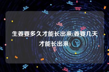 生姜要多久才能长出来(姜要几天才能长出来)