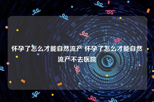 怀孕了怎么才能自然流产 怀孕了怎么才能自然流产不去医院
