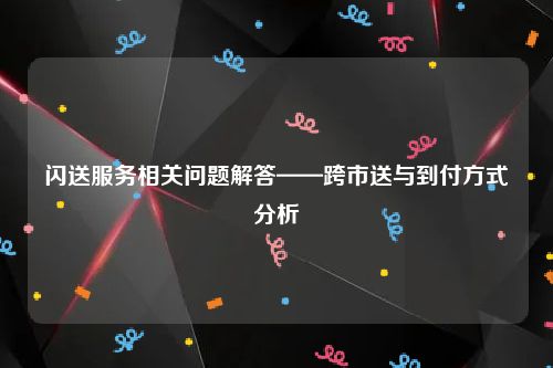 闪送服务相关问题解答——跨市送与到付方式分析