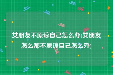 女朋友不原谅自己怎么办(女朋友怎么都不原谅自己怎么办)
