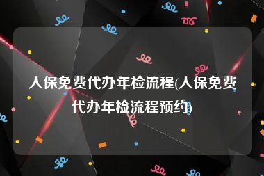 人保免费代办年检流程(人保免费代办年检流程预约)