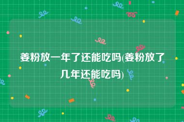 姜粉放一年了还能吃吗(姜粉放了几年还能吃吗)