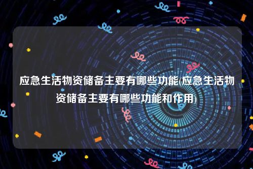 应急生活物资储备主要有哪些功能(应急生活物资储备主要有哪些功能和作用)