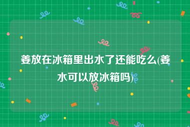 姜放在冰箱里出水了还能吃么(姜水可以放冰箱吗)