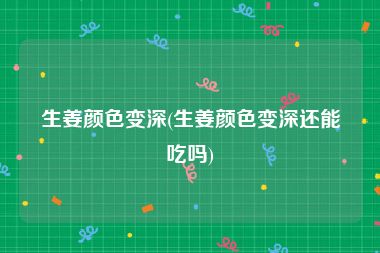 生姜颜色变深(生姜颜色变深还能吃吗)