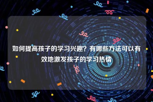 如何提高孩子的学习兴趣？有哪些方法可以有效地激发孩子的学习热情