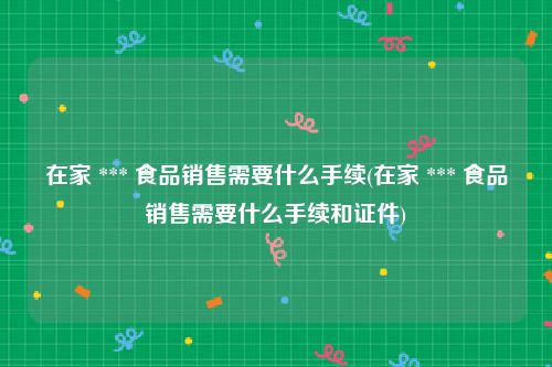 在家 *** 食品销售需要什么手续(在家 *** 食品销售需要什么手续和证件)