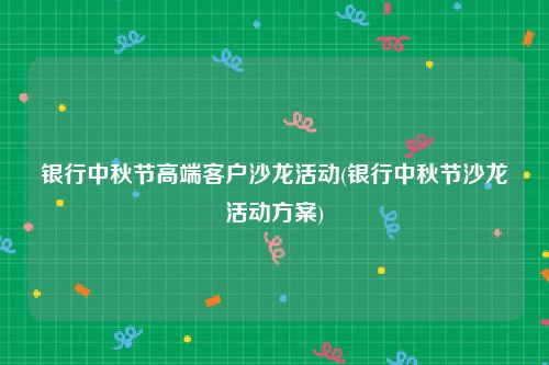 银行中秋节高端客户沙龙活动(银行中秋节沙龙活动方案)