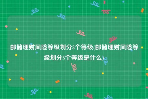 邮储理财风险等级划分5个等级(邮储理财风险等级划分5个等级是什么)