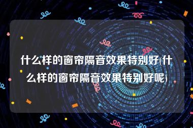 什么样的窗帘隔音效果特别好(什么样的窗帘隔音效果特别好呢)