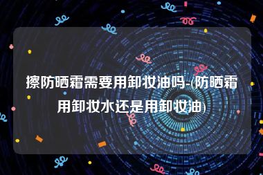 擦防晒霜需要用卸妆油吗-(防晒霜用卸妆水还是用卸妆油)