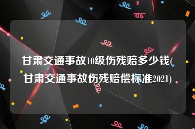 甘肃交通事故10级伤残赔多少钱(甘肃交通事故伤残赔偿标准2021)