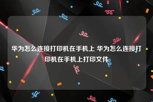 华为怎么连接打印机在手机上 华为怎么连接打印机在手机上打印文件