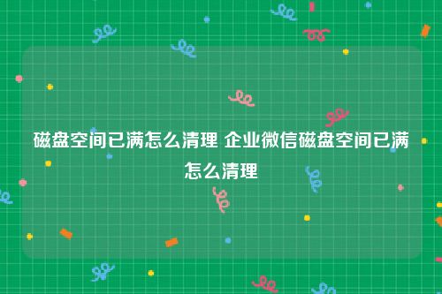 磁盘空间已满怎么清理 企业微信磁盘空间已满怎么清理