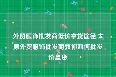 外贸服饰批发商低价拿货途径,太原外贸服饰批发商教你如何批发价拿货