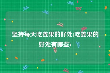 坚持每天吃姜果的好处(吃姜果的好处有哪些)