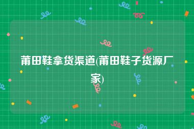 莆田鞋拿货渠道(莆田鞋子货源厂家)