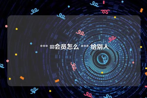  *** 88会员怎么 *** 给别人