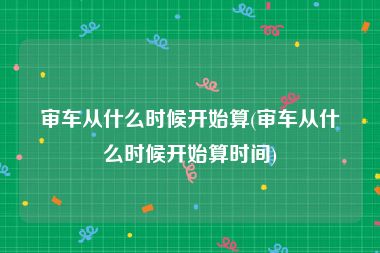 审车从什么时候开始算(审车从什么时候开始算时间)