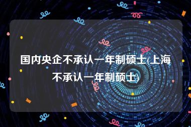 国内央企不承认一年制硕士(上海不承认一年制硕士)