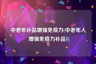 中老年补品增强免疫力(中老年人增强免疫力补品)