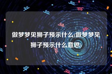 做梦梦见狮子预示什么(做梦梦见狮子预示什么意思)