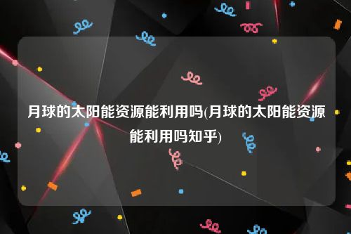 月球的太阳能资源能利用吗(月球的太阳能资源能利用吗知乎)