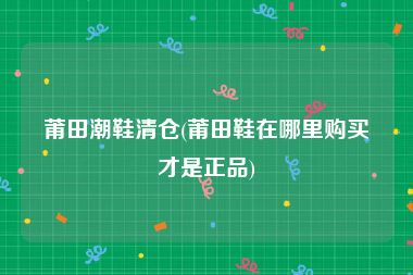 莆田潮鞋清仓(莆田鞋在哪里购买才是正品)