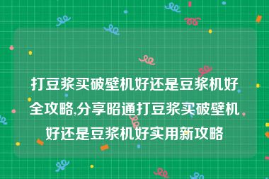 打豆浆买破壁机好还是豆浆机好全攻略,分享昭通打豆浆买破壁机好还是豆浆机好实用新攻略