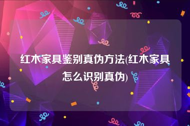 红木家具鉴别真伪方法(红木家具怎么识别真伪)