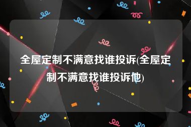 全屋定制不满意找谁投诉(全屋定制不满意找谁投诉他)