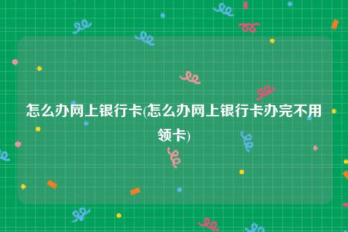 怎么办网上银行卡(怎么办网上银行卡办完不用领卡)