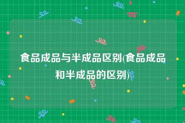 食品成品与半成品区别(食品成品和半成品的区别)