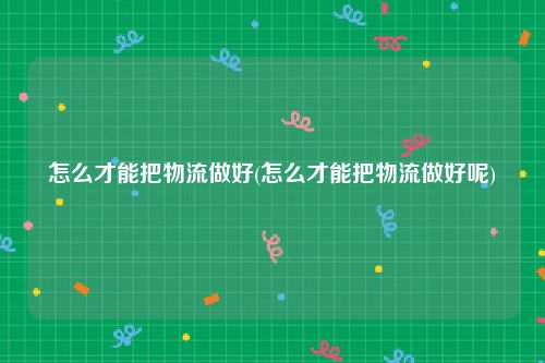 怎么才能把物流做好(怎么才能把物流做好呢)