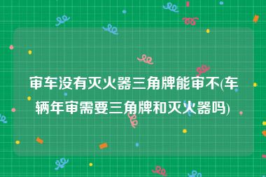 审车没有灭火器三角牌能审不(车辆年审需要三角牌和灭火器吗)